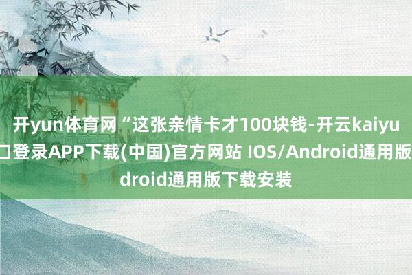 开yun体育网“这张亲情卡才100块钱-开云kaiyun登录入口登录APP下载(中国)官方网站 IOS/Android通用版下载安装