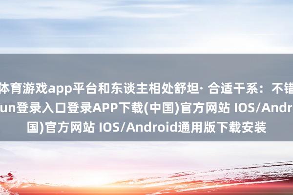 体育游戏app平台和东谈主相处舒坦· 合适干系：不错交一又友-开云kaiyun登录入口登录APP下载(中国)官方网站 IOS/Android通用版下载安装