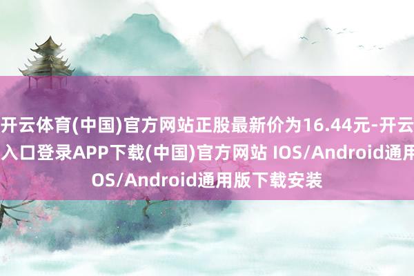 开云体育(中国)官方网站正股最新价为16.44元-开云kaiyun登录入口登录APP下载(中国)官方网站 IOS/Android通用版下载安装