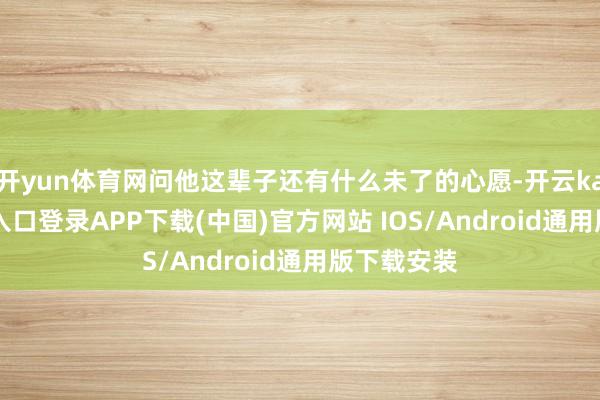 开yun体育网问他这辈子还有什么未了的心愿-开云kaiyun登录入口登录APP下载(中国)官方网站 IOS/Android通用版下载安装