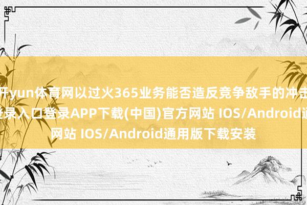 开yun体育网以过火365业务能否造反竞争敌手的冲击-开云kaiyun登录入口登录APP下载(中国)官方网站 IOS/Android通用版下载安装