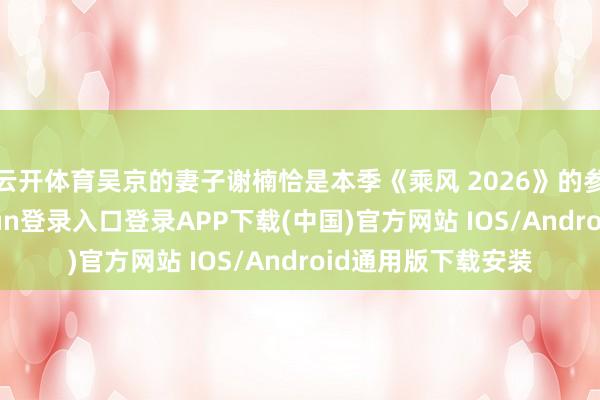 云开体育吴京的妻子谢楠恰是本季《乘风 2026》的参赛选手-开云kaiyun登录入口登录APP下载(中国)官方网站 IOS/Android通用版下载安装