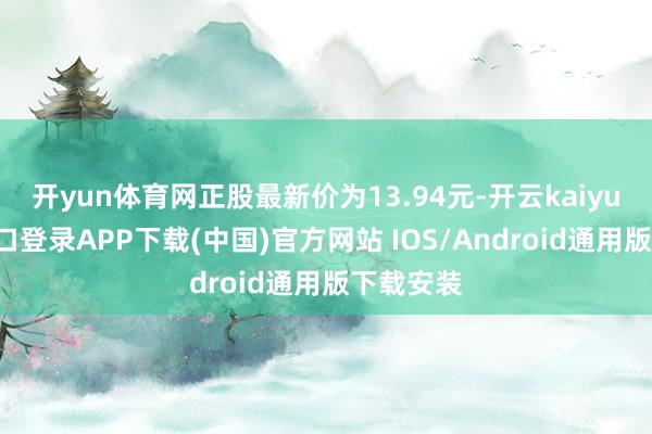 开yun体育网正股最新价为13.94元-开云kaiyun登录入口登录APP下载(中国)官方网站 IOS/Android通用版下载安装