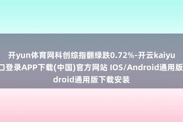 开yun体育网科创综指翻绿跌0.72%-开云kaiyun登录入口登录APP下载(中国)官方网站 IOS/Android通用版下载安装