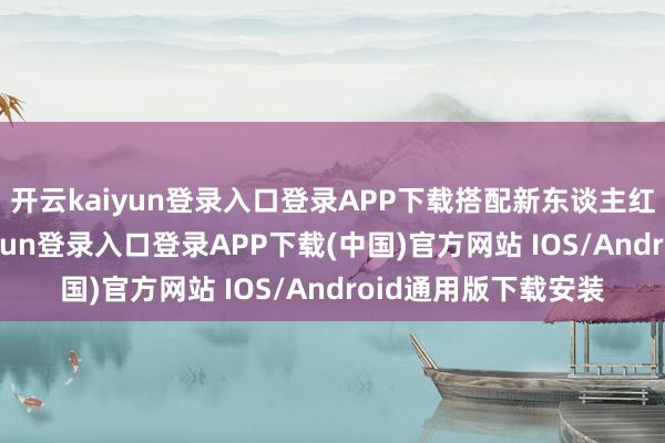开云kaiyun登录入口登录APP下载搭配新东谈主红包更合算-开云kaiyun登录入口登录APP下载(中国)官方网站 IOS/Android通用版下载安装