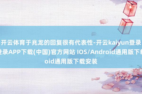 开云体育于兆龙的回复很有代表性-开云kaiyun登录入口登录APP下载(中国)官方网站 IOS/Android通用版下载安装