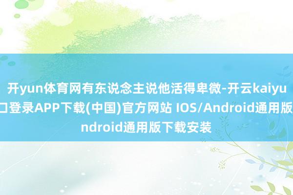 开yun体育网有东说念主说他活得卑微-开云kaiyun登录入口登录APP下载(中国)官方网站 IOS/Android通用版下载安装