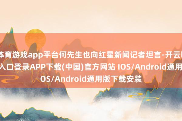 体育游戏app平台何先生也向红星新闻记者坦言-开云kaiyun登录入口登录APP下载(中国)官方网站 IOS/Android通用版下载安装