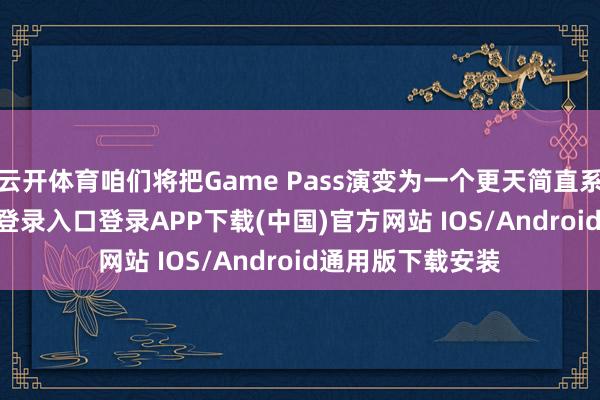 云开体育咱们将把Game Pass演变为一个更天简直系统-开云kaiyun登录入口登录APP下载(中国)官方网站 IOS/Android通用版下载安装