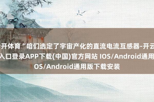 云开体育“咱们选定了宇宙产化的直流电流互感器-开云kaiyun登录入口登录APP下载(中国)官方网站 IOS/Android通用版下载安装