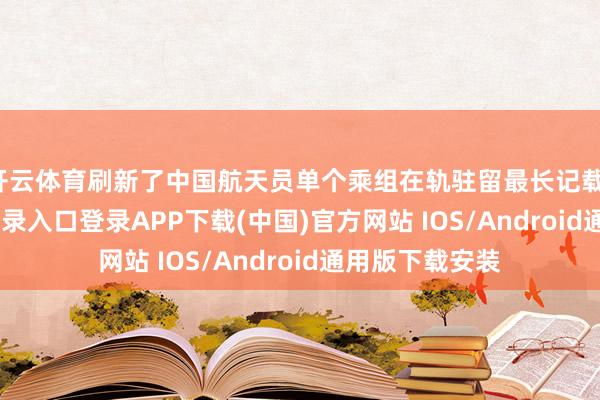 开云体育刷新了中国航天员单个乘组在轨驻留最长记载-开云kaiyun登录入口登录APP下载(中国)官方网站 IOS/Android通用版下载安装