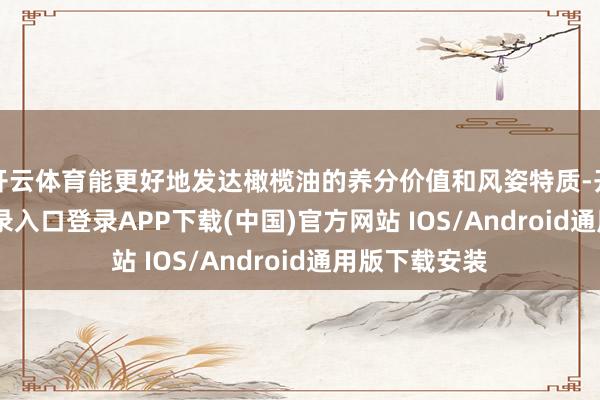 开云体育能更好地发达橄榄油的养分价值和风姿特质-开云kaiyun登录入口登录APP下载(中国)官方网站 IOS/Android通用版下载安装