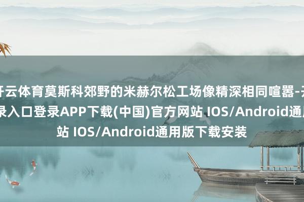开云体育莫斯科郊野的米赫尔松工场像精深相同喧嚣-开云kaiyun登录入口登录APP下载(中国)官方网站 IOS/Android通用版下载安装