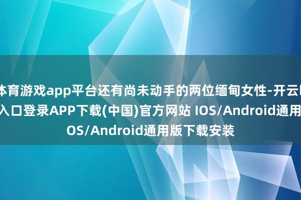 体育游戏app平台还有尚未动手的两位缅甸女性-开云kaiyun登录入口登录APP下载(中国)官方网站 IOS/Android通用版下载安装