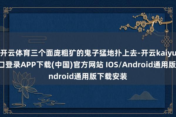开云体育三个面庞粗犷的鬼子猛地扑上去-开云kaiyun登录入口登录APP下载(中国)官方网站 IOS/Android通用版下载安装
