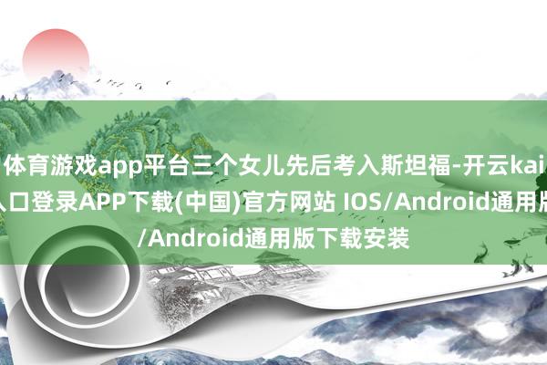 体育游戏app平台三个女儿先后考入斯坦福-开云kaiyun登录入口登录APP下载(中国)官方网站 IOS/Android通用版下载安装