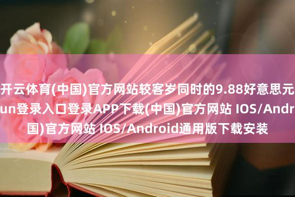 开云体育(中国)官方网站较客岁同时的9.88好意思元有所增长-开云kaiyun登录入口登录APP下载(中国)官方网站 IOS/Android通用版下载安装