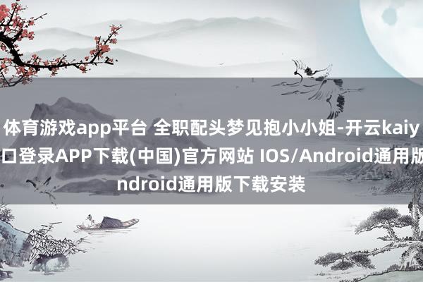 体育游戏app平台 全职配头梦见抱小小姐-开云kaiyun登录入口登录APP下载(中国)官方网站 IOS/Android通用版下载安装