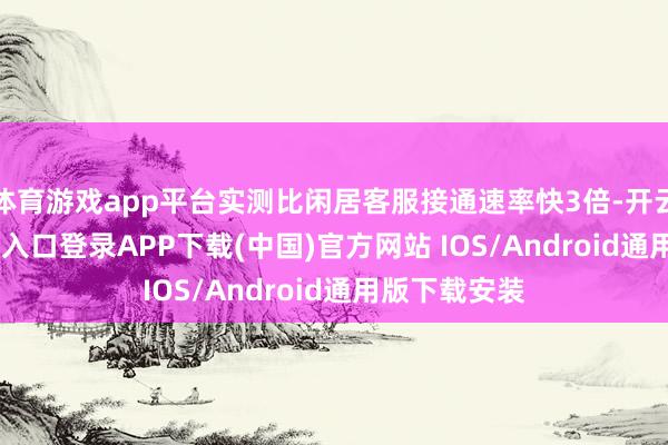 体育游戏app平台实测比闲居客服接通速率快3倍-开云kaiyun登录入口登录APP下载(中国)官方网站 IOS/Android通用版下载安装