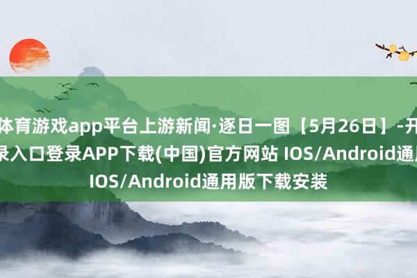 体育游戏app平台上游新闻·逐日一图【5月26日】-开云kaiyun登录入口登录APP下载(中国)官方网站 IOS/Android通用版下载安装