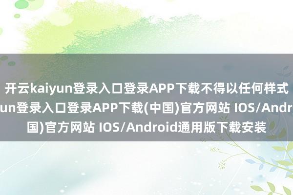 开云kaiyun登录入口登录APP下载不得以任何样式加以使用-开云kaiyun登录入口登录APP下载(中国)官方网站 IOS/Android通用版下载安装