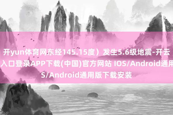 开yun体育网东经145.15度）发生5.6级地震-开云kaiyun登录入口登录APP下载(中国)官方网站 IOS/Android通用版下载安装