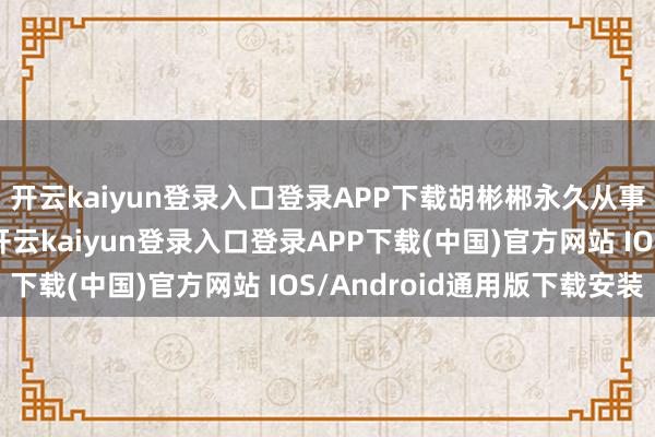 开云kaiyun登录入口登录APP下载胡彬郴永久从事双边外洋警务结合-开云kaiyun登录入口登录APP下载(中国)官方网站 IOS/Android通用版下载安装