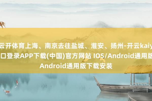 云开体育上海、南京去往盐城、淮安、扬州-开云kaiyun登录入口登录APP下载(中国)官方网站 IOS/Android通用版下载安装