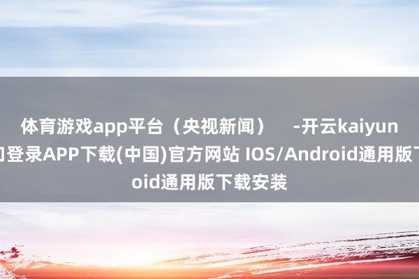 体育游戏app平台（央视新闻）    -开云kaiyun登录入口登录APP下载(中国)官方网站 IOS/Android通用版下载安装