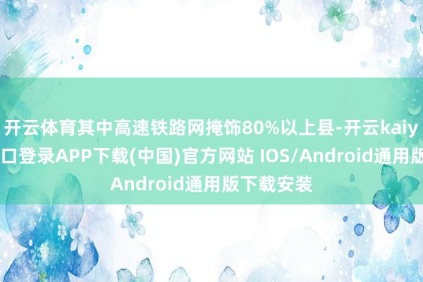 开云体育其中高速铁路网掩饰80%以上县-开云kaiyun登录入口登录APP下载(中国)官方网站 IOS/Android通用版下载安装