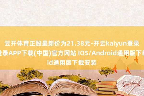 云开体育正股最新价为21.38元-开云kaiyun登录入口登录APP下载(中国)官方网站 IOS/Android通用版下载安装