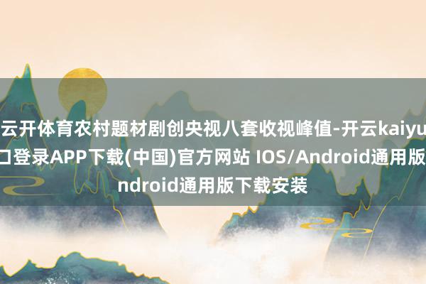 云开体育农村题材剧创央视八套收视峰值-开云kaiyun登录入口登录APP下载(中国)官方网站 IOS/Android通用版下载安装