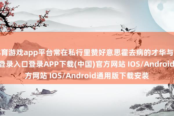 体育游戏app平台常在私行里赞好意思霍去病的才华与品德-开云kaiyun登录入口登录APP下载(中国)官方网站 IOS/Android通用版下载安装