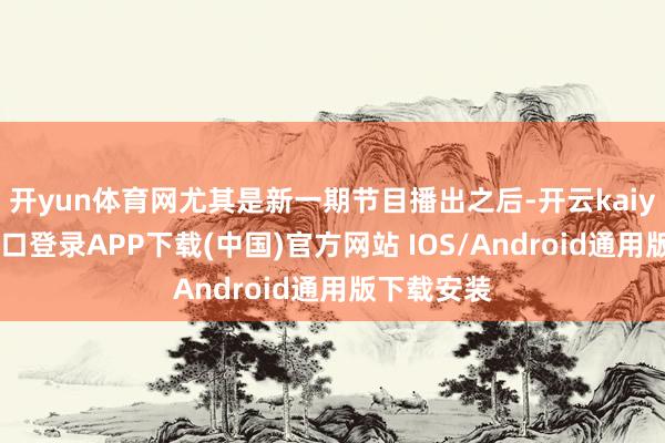 开yun体育网尤其是新一期节目播出之后-开云kaiyun登录入口登录APP下载(中国)官方网站 IOS/Android通用版下载安装