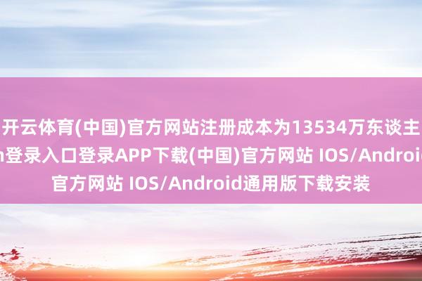开云体育(中国)官方网站注册成本为13534万东谈主民币-开云kaiyun登录入口登录APP下载(中国)官方网站 IOS/Android通用版下载安装