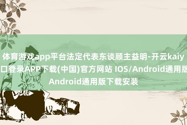 体育游戏app平台法定代表东谈顾主益明-开云kaiyun登录入口登录APP下载(中国)官方网站 IOS/Android通用版下载安装