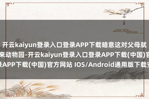 开云kaiyun登录入口登录APP下载暗意这对父母就不该带那么小的孩子来动物园-开云kaiyun登录入口登录APP下载(中国)官方网站 IOS/Android通用版下载安装