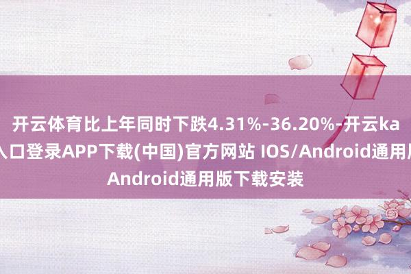 开云体育比上年同时下跌4.31%-36.20%-开云kaiyun登录入口登录APP下载(中国)官方网站 IOS/Android通用版下载安装