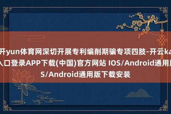 开yun体育网深切开展专利编削期骗专项四肢-开云kaiyun登录入口登录APP下载(中国)官方网站 IOS/Android通用版下载安装