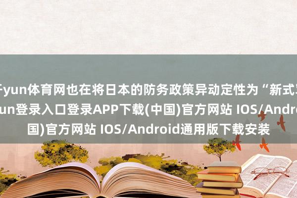 开yun体育网也在将日本的防务政策异动定性为“新式军国成见”-开云kaiyun登录入口登录APP下载(中国)官方网站 IOS/Android通用版下载安装