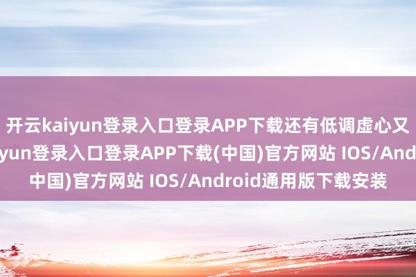开云kaiyun登录入口登录APP下载还有低调虚心又亲切的性情-开云kaiyun登录入口登录APP下载(中国)官方网站 IOS/Android通用版下载安装