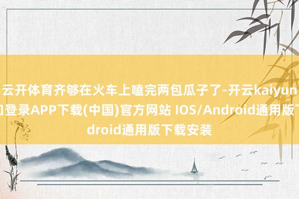 云开体育齐够在火车上嗑完两包瓜子了-开云kaiyun登录入口登录APP下载(中国)官方网站 IOS/Android通用版下载安装
