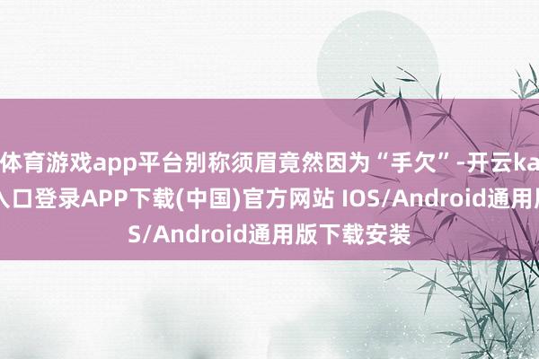 体育游戏app平台别称须眉竟然因为“手欠”-开云kaiyun登录入口登录APP下载(中国)官方网站 IOS/Android通用版下载安装