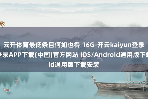 云开体育最低条目何如也得 16G-开云kaiyun登录入口登录APP下载(中国)官方网站 IOS/Android通用版下载安装