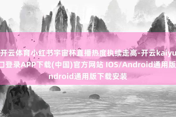 开云体育小红书宇宙杯直播热度执续走高-开云kaiyun登录入口登录APP下载(中国)官方网站 IOS/Android通用版下载安装
