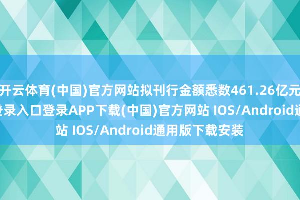 开云体育(中国)官方网站拟刊行金额悉数461.26亿元-开云kaiyun登录入口登录APP下载(中国)官方网站 IOS/Android通用版下载安装