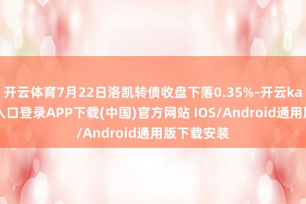 开云体育7月22日洛凯转债收盘下落0.35%-开云kaiyun登录入口登录APP下载(中国)官方网站 IOS/Android通用版下载安装