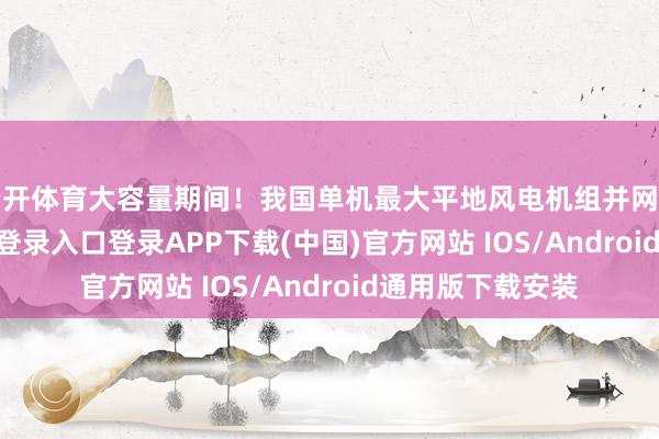 云开体育大容量期间！我国单机最大平地风电机组并网发电-开云kaiyun登录入口登录APP下载(中国)官方网站 IOS/Android通用版下载安装