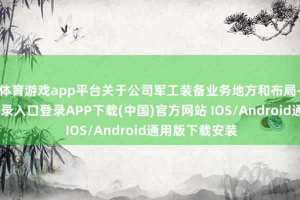 体育游戏app平台　　关于公司军工装备业务地方和布局-开云kaiyun登录入口登录APP下载(中国)官方网站 IOS/Android通用版下载安装