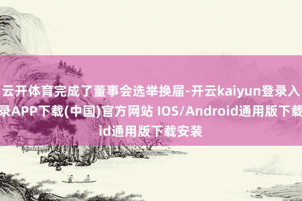 云开体育完成了董事会选举换届-开云kaiyun登录入口登录APP下载(中国)官方网站 IOS/Android通用版下载安装